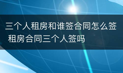 三个人租房和谁签合同怎么签 租房合同三个人签吗