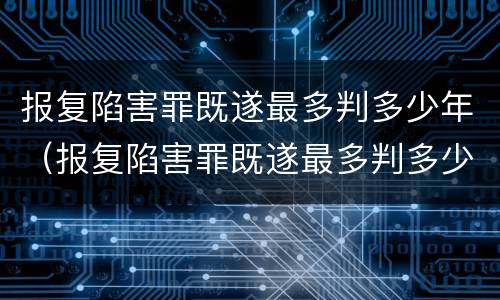 报复陷害罪既遂最多判多少年（报复陷害罪既遂最多判多少年缓刑）