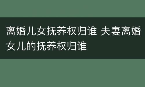 离婚儿女抚养权归谁 夫妻离婚女儿的抚养权归谁