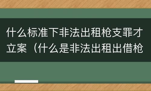 什么标准下非法出租枪支罪才立案（什么是非法出租出借枪支罪）