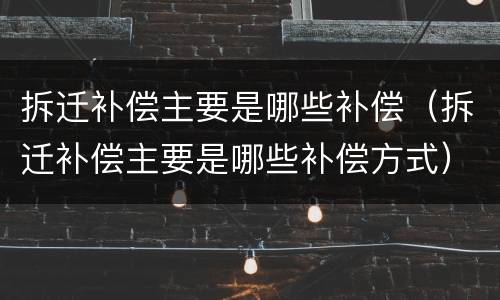 拆迁补偿主要是哪些补偿（拆迁补偿主要是哪些补偿方式）