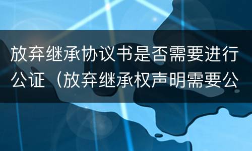 放弃继承协议书是否需要进行公证（放弃继承权声明需要公证吗）