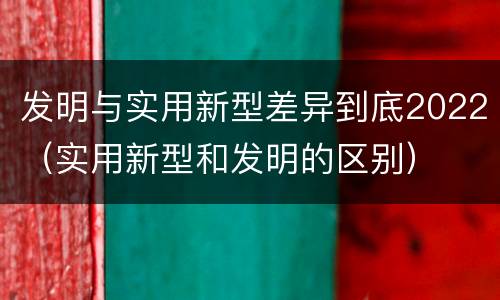发明与实用新型差异到底2022（实用新型和发明的区别）