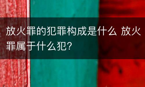 放火罪的犯罪构成是什么 放火罪属于什么犯?
