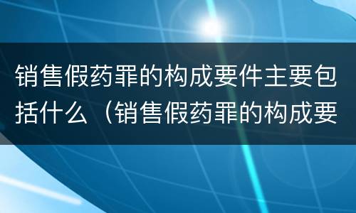 销售假药罪的构成要件主要包括什么（销售假药罪的构成要件主要包括什么）