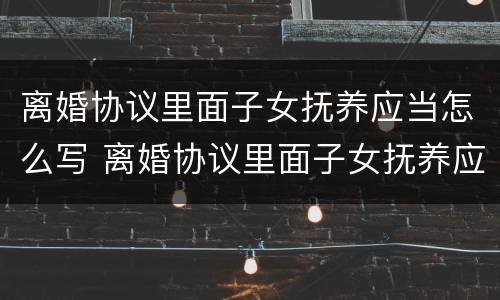 离婚协议里面子女抚养应当怎么写 离婚协议里面子女抚养应当怎么写才有效