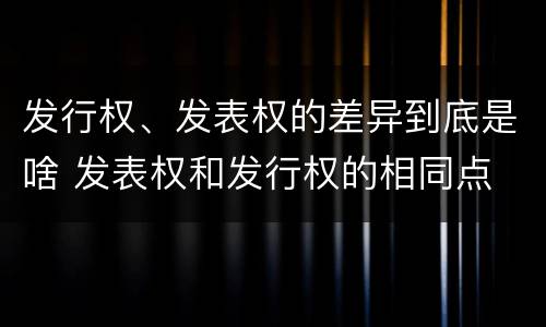 发行权、发表权的差异到底是啥 发表权和发行权的相同点
