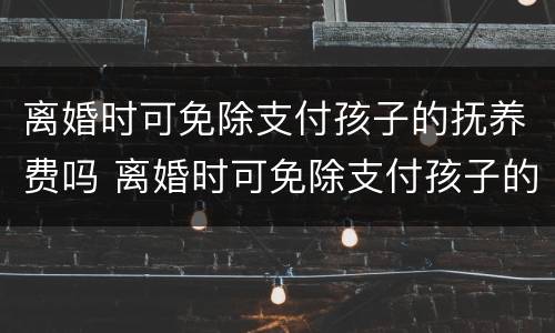 离婚时可免除支付孩子的抚养费吗 离婚时可免除支付孩子的抚养费吗为什么