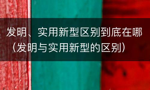 发明、实用新型区别到底在哪（发明与实用新型的区别）