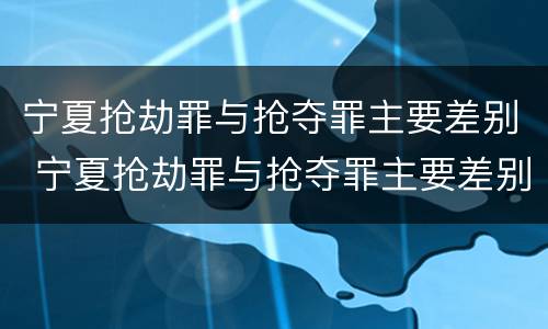 宁夏抢劫罪与抢夺罪主要差别 宁夏抢劫罪与抢夺罪主要差别是