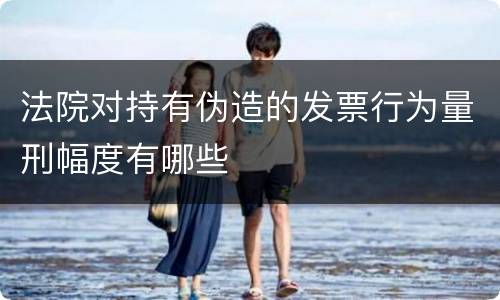 法院对持有伪造的发票行为量刑幅度有哪些