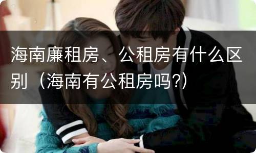 海南廉租房、公租房有什么区别（海南有公租房吗?）