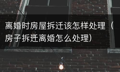 离婚时房屋拆迁该怎样处理（房子拆迁离婚怎么处理）