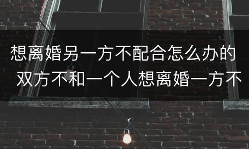 想离婚另一方不配合怎么办的 双方不和一个人想离婚一方不配合怎么办