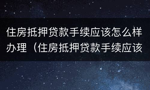 住房抵押贷款手续应该怎么样办理（住房抵押贷款手续应该怎么样办理呢）