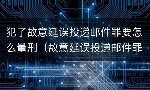 犯了故意延误投递邮件罪要怎么量刑（故意延误投递邮件罪的立案标准）
