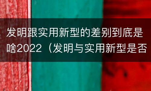 发明跟实用新型的差别到底是啥2022（发明与实用新型是否具有实用性）