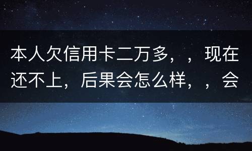 本人欠信用卡二万多，，现在还不上，后果会怎么样，，会不会坐牢