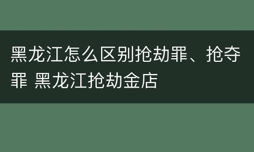 黑龙江怎么区别抢劫罪、抢夺罪 黑龙江抢劫金店