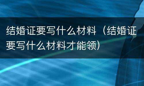 结婚证要写什么材料（结婚证要写什么材料才能领）