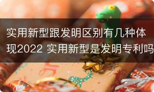实用新型跟发明区别有几种体现2022 实用新型是发明专利吗