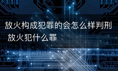 放火构成犯罪的会怎么样判刑 放火犯什么罪
