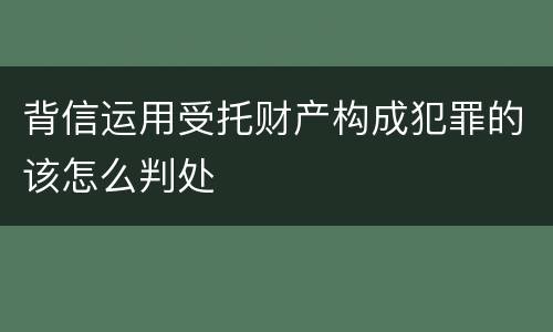 背信运用受托财产构成犯罪的该怎么判处
