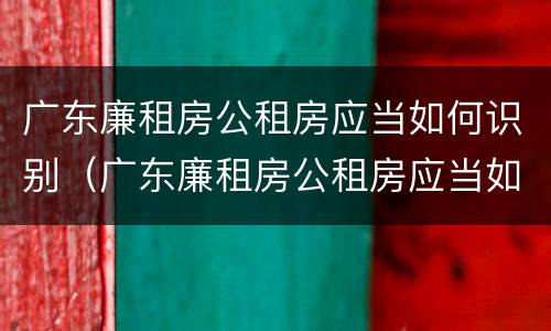 广东廉租房公租房应当如何识别（广东廉租房公租房应当如何识别房产证）
