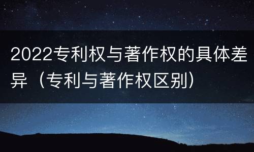 2022专利权与著作权的具体差异（专利与著作权区别）