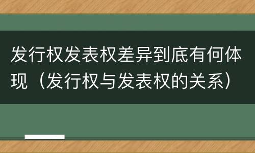 发行权发表权差异到底有何体现（发行权与发表权的关系）