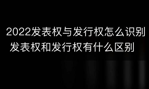 2022发表权与发行权怎么识别 发表权和发行权有什么区别