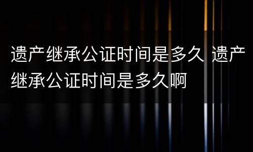 遗产继承公证时间是多久 遗产继承公证时间是多久啊