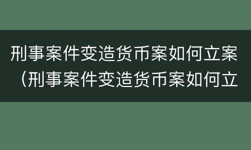 刑事案件变造货币案如何立案（刑事案件变造货币案如何立案审理）