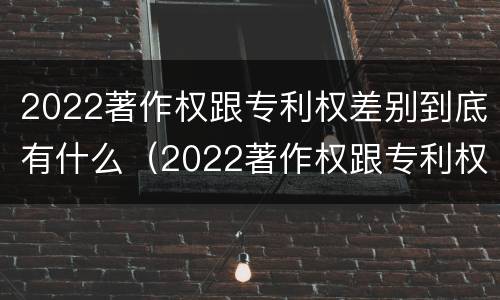 2022著作权跟专利权差别到底有什么（2022著作权跟专利权差别到底有什么不同）