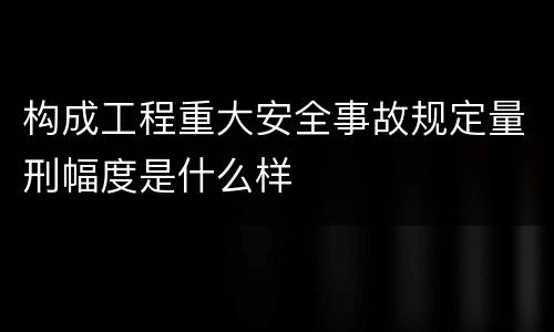 构成工程重大安全事故规定量刑幅度是什么样