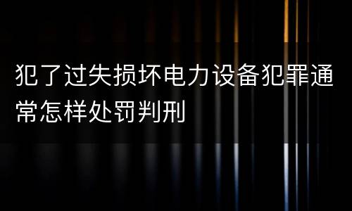 犯了过失损坏电力设备犯罪通常怎样处罚判刑