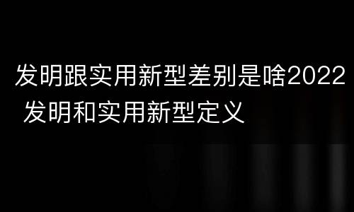发明跟实用新型差别是啥2022 发明和实用新型定义