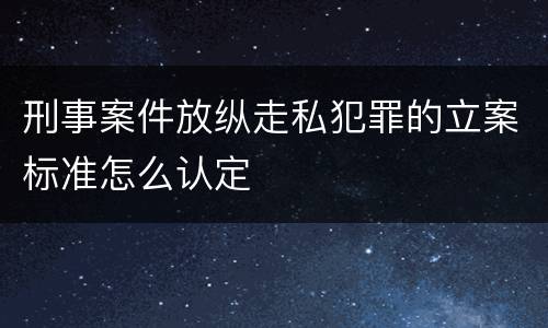 刑事案件放纵走私犯罪的立案标准怎么认定