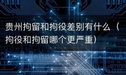 贵州拘留和拘役差别有什么（拘役和拘留哪个更严重）