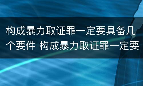构成暴力取证罪一定要具备几个要件 构成暴力取证罪一定要具备几个要件