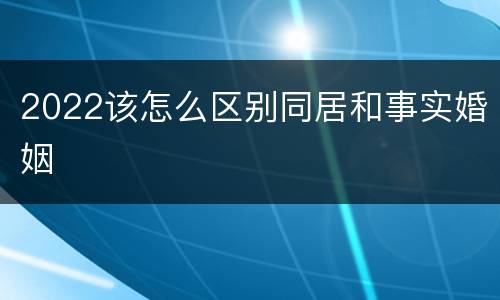 2022该怎么区别同居和事实婚姻