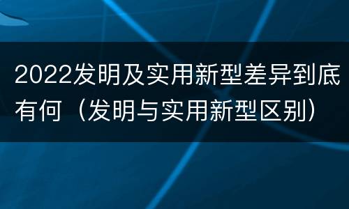 2022发明及实用新型差异到底有何（发明与实用新型区别）