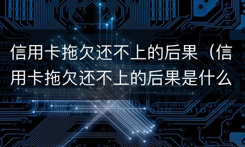信用卡拖欠还不上的后果（信用卡拖欠还不上的后果是什么）