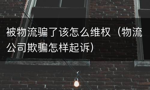 被物流骗了该怎么维权（物流公司欺骗怎样起诉）