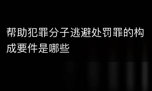 帮助犯罪分子逃避处罚罪的构成要件是哪些