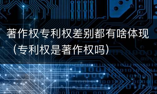 著作权专利权差别都有啥体现（专利权是著作权吗）