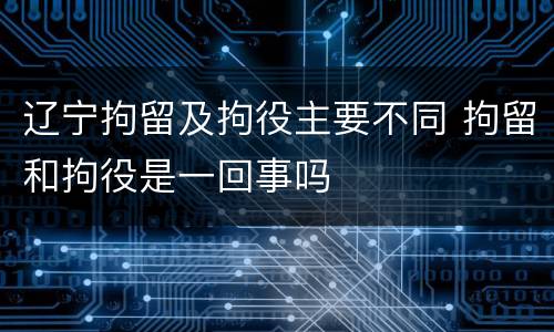 辽宁拘留及拘役主要不同 拘留和拘役是一回事吗
