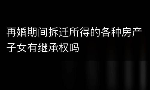 再婚期间拆迁所得的各种房产子女有继承权吗