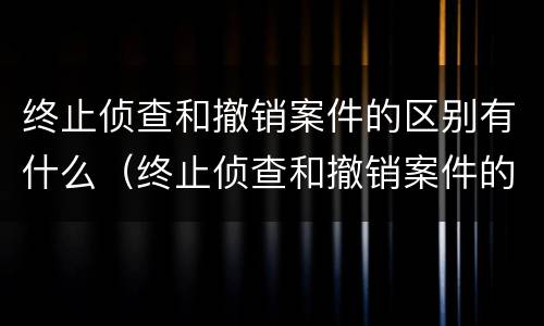 终止侦查和撤销案件的区别有什么（终止侦查和撤销案件的区别有什么意义）