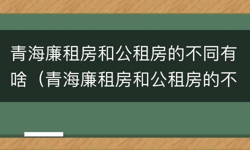 青海廉租房和公租房的不同有啥（青海廉租房和公租房的不同有啥区别）